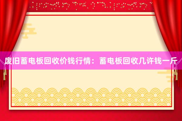 废旧蓄电板回收价钱行情：蓄电板回收几许钱一斤