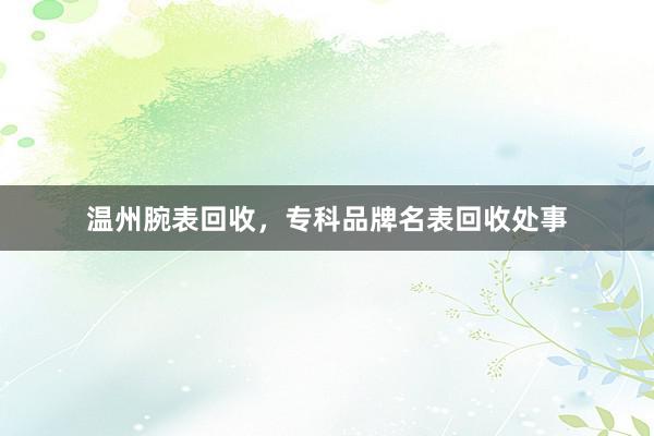 温州腕表回收，专科品牌名表回收处事