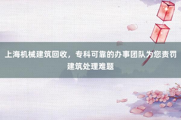 上海机械建筑回收，专科可靠的办事团队为您责罚建筑处理难题