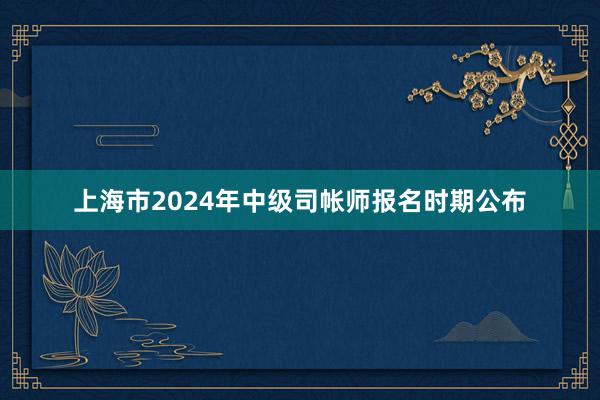 上海市2024年中级司帐师报名时期公布