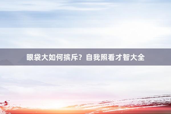 眼袋大如何摈斥？自我照看才智大全